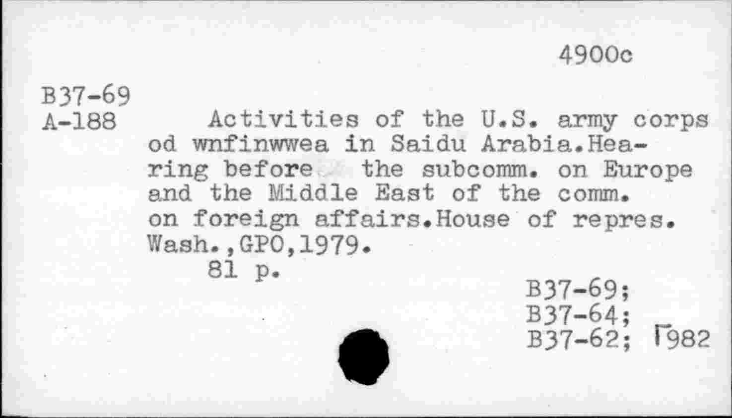 ﻿4900c
B37-69
A-188
Activities of the U.S. army corps od wnfinwwea in Saidu Arabia.Hea
ring before the subcomm, on Europe and the Middle East of the comm.
on foreign affairs.House of repres. Wash.,GPO,1979.
81 p.
B37-69;
B37-64; r_
B37-62; T982